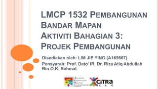 LMCP 1532 PEMBANGUNAN
BANDAR MAPAN
AKTIVITI BAHAGIAN 3:
PROJEK PEMBANGUNAN
Disediakan oleh: LIM JIE YING (A165667)
Pensyarah: Prof. Dato’ IR. Dr. Riza Atiq Abdullah
Bin O.K. Rahmat
 