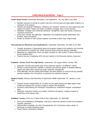 CONSTANCE BLACKBURN Page 2
Fourth Grade Teacher, Eisenhower Elementary, Fort Leavenworth, KS, July 2004 to July 2006
 Modified instruction to include an autistic child with a full time para and seven gifted students in a
classroom of 24 students
 Planned and designed challenging, interesting and innovative activities for each subject area that
address the diverse interest and needs of students to engage them in active learning
 Developed strategies and maintained behavioral management plans that sustain a conducive
classroom environment
 Active team member who effectively collaborated and established quality relationships with
students, peers and parents
 Served as member of math textbook adoption committee to better meet student needs
Para-educator for Structured Learning Classroom, Eisenhower Elementary, Jan 2004 to Jun 2004
 Provided assistance in implementing plans and programs related to the academic and functional
skill attainment for students with mental, physical, and/or emotional learning challenges
 Maintained an individualized visual and object schedule for each student to reduce distractions
during assigned tasks
 Played a key role in developing IEP’s for each student in the Structured Learning Classroom
Substitute Teacher, Pre-K Thru High School, Leavenworth, KS, August 2003-to January 2004
 Implement the daily instructional plans of the classroom teacher in an effective manner
 Maintain a class environment favorable to learning and personal growth; to establish effective
rapport with pupils while maintaining proper classroom management
 Work effectively with the building administrator and other teachers to minimize the any potential
transition problems from the teacher to substitute and substitute to teacher
Student Teacher, Morning Side Elementary & Hopkinsville Middle Hopkinsville, KY, January to June
2002
 Prepared lessons independently for 16 weeks for first grade reading and eighth grade social
studies and adjusted the curricula to adapt to children with disabilities
 Assisted in administering the Tennessee Comprehensive Assessment Program standardized
tests
 Effectively maintained interest and provided interactive atmosphere, enabling students to
significantly hone learning skills
Substitute Teacher, Pre-K thru 8, Saints Peter & Paul, Hopkinsville, KY, 2000-2002
 Set up and established a Kindergarten class due to classroom teacher accident and accepted a
long-term placement
 Demonstrated knowledge and skill in the appropriate unit of instruction using a variety of
techniques to include all learning levels
 Parent Teacher Association President
 