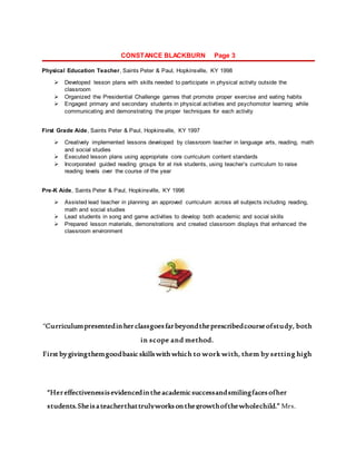 CONSTANCE BLACKBURN Page 3
Physical Education Teacher, Saints Peter & Paul, Hopkinsville, KY 1998
 Developed lesson plans with skills needed to participate in physical activity outside the
classroom
 Organized the Presidential Challenge games that promote proper exercise and eating habits
 Engaged primary and secondary students in physical activities and psychomotor learning while
communicating and demonstrating the proper techniques for each activity
First Grade Aide, Saints Peter & Paul, Hopkinsville, KY 1997
 Creatively implemented lessons developed by classroom teacher in language arts, reading, math
and social studies
 Executed lesson plans using appropriate core curriculum content standards
 Incorporated guided reading groups for at risk students, using teacher’s curriculum to raise
reading levels over the course of the year
Pre-K Aide, Saints Peter & Paul, Hopkinsville, KY 1996
 Assisted lead teacher in planning an approved curriculum across all subjects including reading,
math and social studies
 Lead students in song and game activities to develop both academic and social skills
 Prepared lesson materials, demonstrations and created classroom displays that enhanced the
classroom environment
“Hereffectivenessisevidencedintheacademicsuccessandsmilingfacesofher
students.Sheisa teacherthattrulyworksonthegrowthofthewholechild.” Mrs.
Caryn DeMello,St. Anthony Vice-Principal
“Curriculumpresentedinherclassgoesfarbeyondtheprescribedcourseofstudy, both
in scope and method.
First bygivingthemgoodbasic skillswith which to work with, them by setting high
standards and expectations, and helping them to be successful.” DebbieSack,
EisenhowerCounselor
 