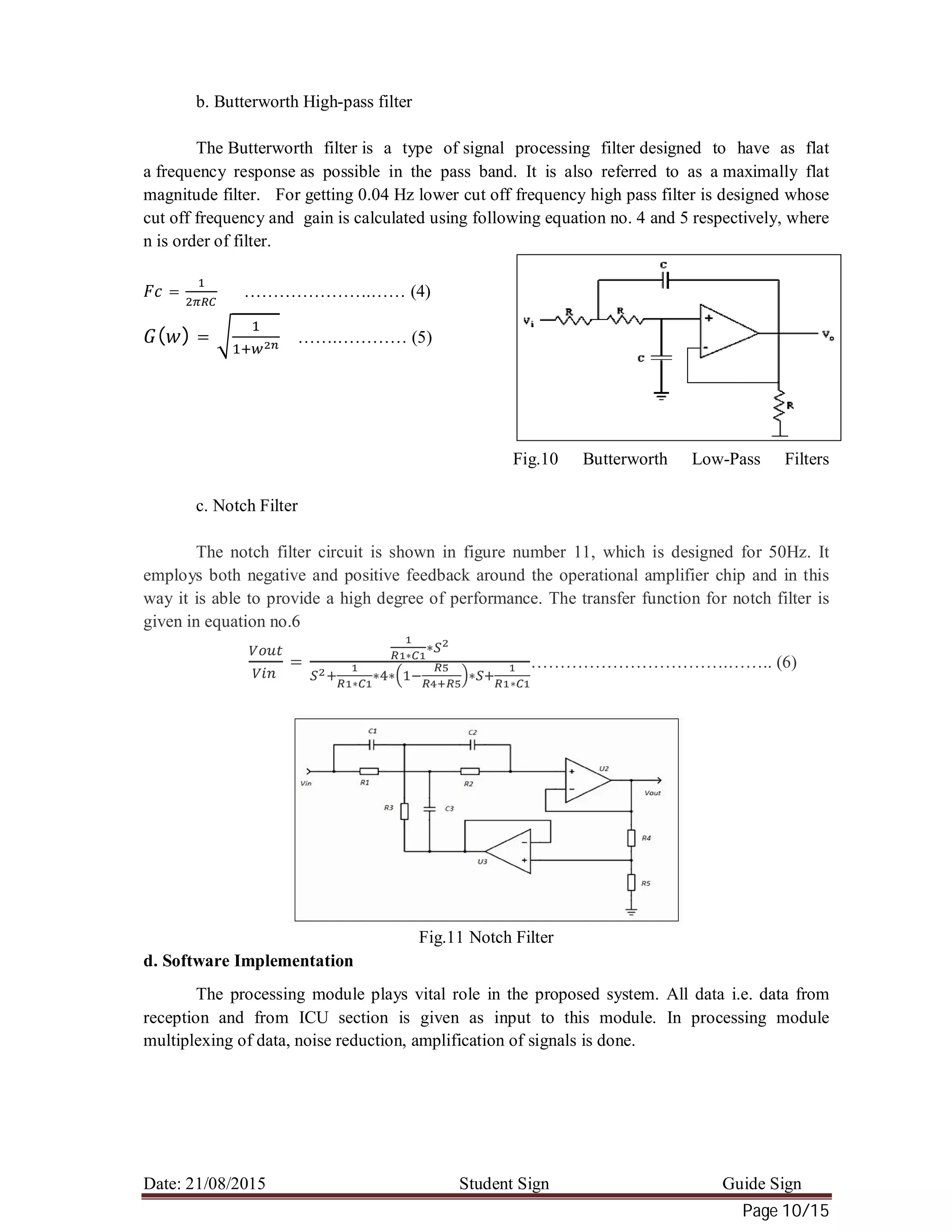 Date: 21/08/2015 Student Sign Guide Sign
Page 10/15
b. Butterworth High-pass filter
The Butterworth filter is a type of signal processing filter designed to have as flat
a frequency response as possible in the pass band. It is also referred to as a maximally flat
magnitude filter. For getting 0.04 Hz lower cut off frequency high pass filter is designed whose
cut off frequency and gain is calculated using following equation no. 4 and 5 respectively, where
n is order of filter.
= ………………….…… (4)
( ) = …….………… (5)
Fig.10 Butterworth Low-Pass Filters
c. Notch Filter
The notch filter circuit is shown in figure number 11, which is designed for 50Hz. It
employs both negative and positive feedback around the operational amplifier chip and in this
way it is able to provide a high degree of performance. The transfer function for notch filter is
given in equation no.6
= ∗
∗
∗
∗ ∗ ∗ ∗
…………………………….…….. (6)
Fig.11 Notch Filter
d. Software Implementation
The processing module plays vital role in the proposed system. All data i.e. data from
reception and from ICU section is given as input to this module. In processing module
multiplexing of data, noise reduction, amplification of signals is done.
 