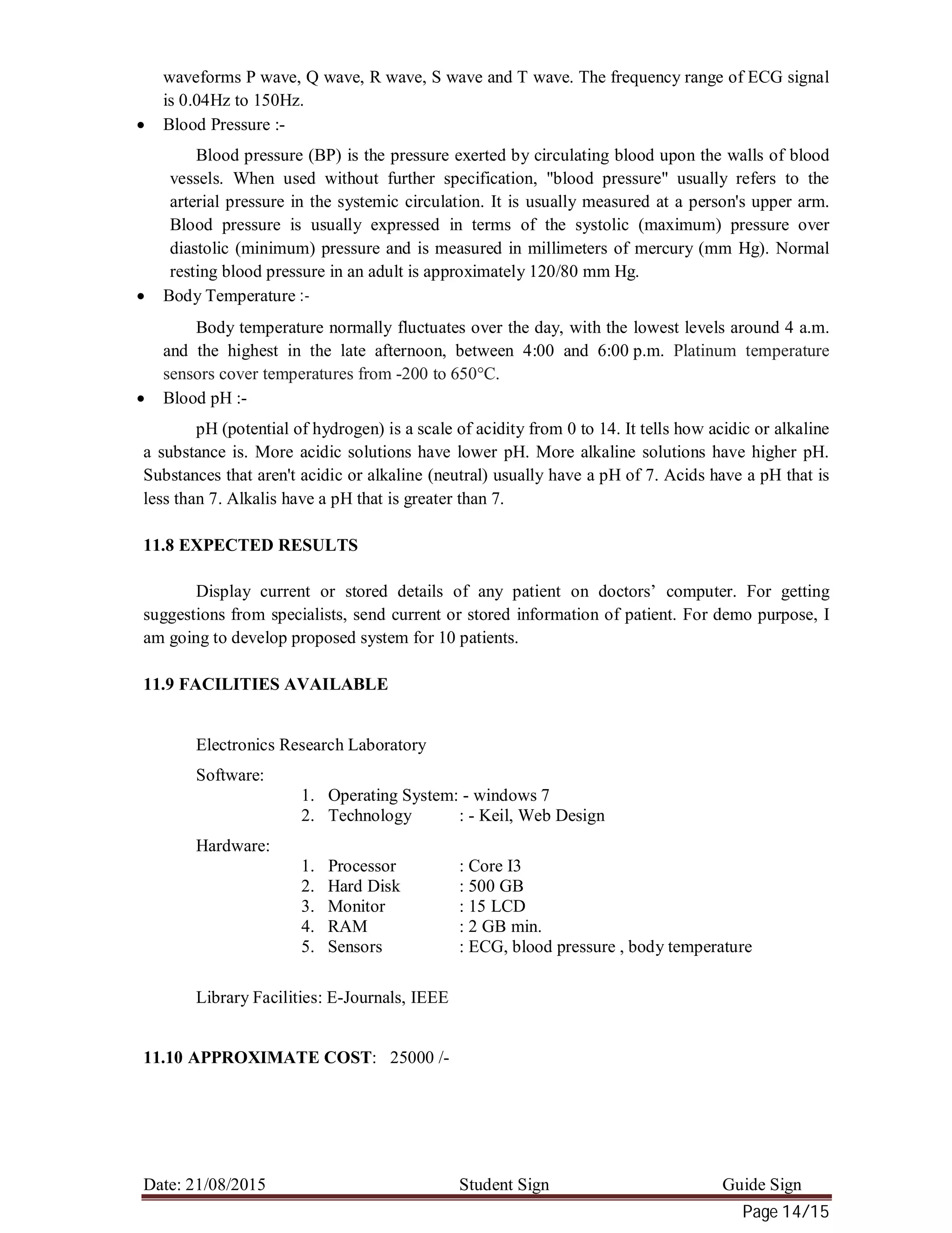 Date: 21/08/2015 Student Sign Guide Sign
Page 14/15
waveforms P wave, Q wave, R wave, S wave and T wave. The frequency range of ECG signal
is 0.04Hz to 150Hz.
 Blood Pressure :-
Blood pressure (BP) is the pressure exerted by circulating blood upon the walls of blood
vessels. When used without further specification, "blood pressure" usually refers to the
arterial pressure in the systemic circulation. It is usually measured at a person's upper arm.
Blood pressure is usually expressed in terms of the systolic (maximum) pressure over
diastolic (minimum) pressure and is measured in millimeters of mercury (mm Hg). Normal
resting blood pressure in an adult is approximately 120/80 mm Hg.
 Body Temperature :-
Body temperature normally fluctuates over the day, with the lowest levels around 4 a.m.
and the highest in the late afternoon, between 4:00 and 6:00 p.m. Platinum temperature
sensors cover temperatures from -200 to 650°C.
 Blood pH :-
pH (potential of hydrogen) is a scale of acidity from 0 to 14. It tells how acidic or alkaline
a substance is. More acidic solutions have lower pH. More alkaline solutions have higher pH.
Substances that aren't acidic or alkaline (neutral) usually have a pH of 7. Acids have a pH that is
less than 7. Alkalis have a pH that is greater than 7.
11.8 EXPECTED RESULTS
Display current or stored details of any patient on doctors’ computer. For getting
suggestions from specialists, send current or stored information of patient. For demo purpose, I
am going to develop proposed system for 10 patients.
11.9 FACILITIES AVAILABLE
Electronics Research Laboratory
Software:
1. Operating System: - windows 7
2. Technology : - Keil, Web Design
Hardware:
1. Processor : Core I3
2. Hard Disk : 500 GB
3. Monitor : 15 LCD
4. RAM : 2 GB min.
5. Sensors : ECG, blood pressure , body temperature
Library Facilities: E-Journals, IEEE
11.10 APPROXIMATE COST: 25000 /-
 