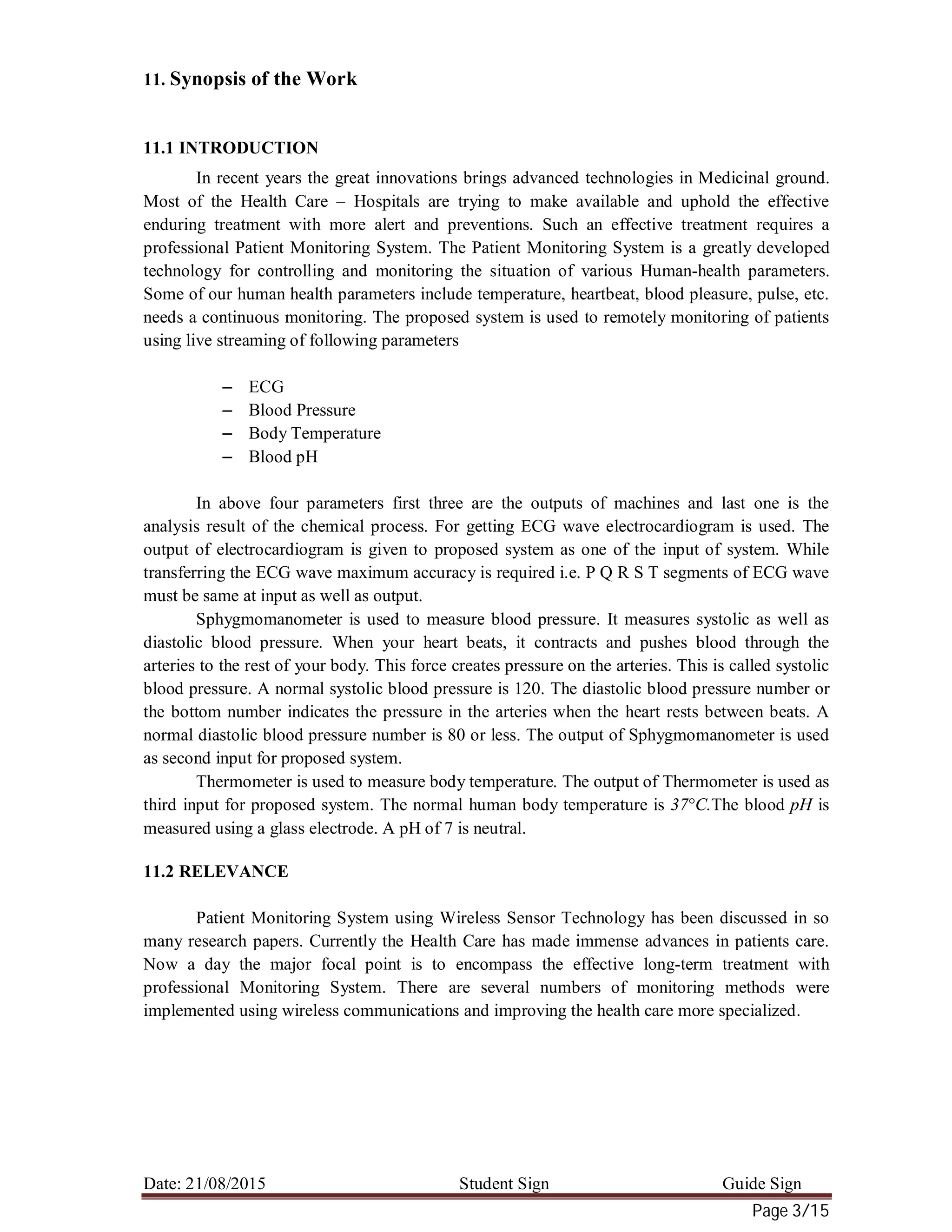 Date: 21/08/2015 Student Sign Guide Sign
Page 3/15
11. Synopsis of the Work
11.1 INTRODUCTION
In recent years the great innovations brings advanced technologies in Medicinal ground.
Most of the Health Care – Hospitals are trying to make available and uphold the effective
enduring treatment with more alert and preventions. Such an effective treatment requires a
professional Patient Monitoring System. The Patient Monitoring System is a greatly developed
technology for controlling and monitoring the situation of various Human-health parameters.
Some of our human health parameters include temperature, heartbeat, blood pleasure, pulse, etc.
needs a continuous monitoring. The proposed system is used to remotely monitoring of patients
using live streaming of following parameters
– ECG
– Blood Pressure
– Body Temperature
– Blood pH
In above four parameters first three are the outputs of machines and last one is the
analysis result of the chemical process. For getting ECG wave electrocardiogram is used. The
output of electrocardiogram is given to proposed system as one of the input of system. While
transferring the ECG wave maximum accuracy is required i.e. P Q R S T segments of ECG wave
must be same at input as well as output.
Sphygmomanometer is used to measure blood pressure. It measures systolic as well as
diastolic blood pressure. When your heart beats, it contracts and pushes blood through the
arteries to the rest of your body. This force creates pressure on the arteries. This is called systolic
blood pressure. A normal systolic blood pressure is 120. The diastolic blood pressure number or
the bottom number indicates the pressure in the arteries when the heart rests between beats. A
normal diastolic blood pressure number is 80 or less. The output of Sphygmomanometer is used
as second input for proposed system.
Thermometer is used to measure body temperature. The output of Thermometer is used as
third input for proposed system. The normal human body temperature is 37°C.The blood pH is
measured using a glass electrode. A pH of 7 is neutral.
11.2 RELEVANCE
Patient Monitoring System using Wireless Sensor Technology has been discussed in so
many research papers. Currently the Health Care has made immense advances in patients care.
Now a day the major focal point is to encompass the effective long-term treatment with
professional Monitoring System. There are several numbers of monitoring methods were
implemented using wireless communications and improving the health care more specialized.
 