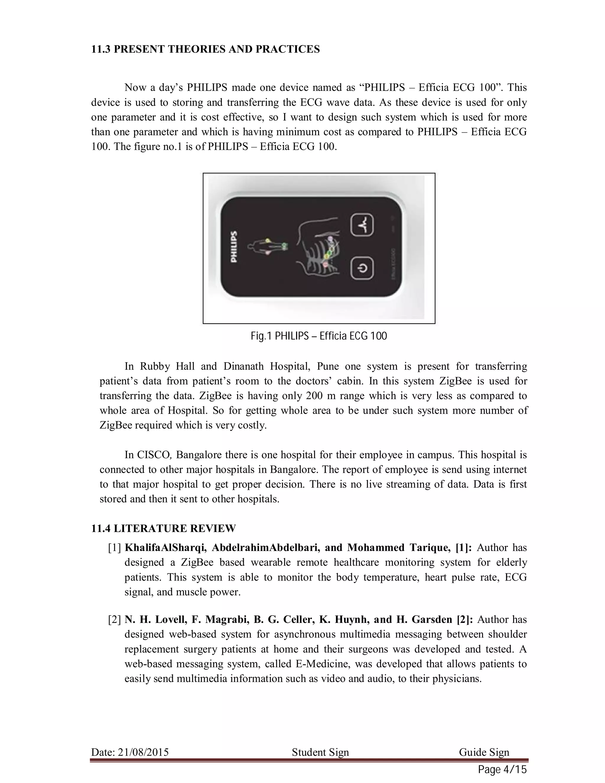 Date: 21/08/2015 Student Sign Guide Sign
Page 4/15
11.3 PRESENT THEORIES AND PRACTICES
Now a day’s PHILIPS made one device named as “PHILIPS – Efficia ECG 100”. This
device is used to storing and transferring the ECG wave data. As these device is used for only
one parameter and it is cost effective, so I want to design such system which is used for more
than one parameter and which is having minimum cost as compared to PHILIPS – Efficia ECG
100. The figure no.1 is of PHILIPS – Efficia ECG 100.
Fig.1 PHILIPS – Efficia ECG 100
In Rubby Hall and Dinanath Hospital, Pune one system is present for transferring
patient’s data from patient’s room to the doctors’ cabin. In this system ZigBee is used for
transferring the data. ZigBee is having only 200 m range which is very less as compared to
whole area of Hospital. So for getting whole area to be under such system more number of
ZigBee required which is very costly.
In CISCO, Bangalore there is one hospital for their employee in campus. This hospital is
connected to other major hospitals in Bangalore. The report of employee is send using internet
to that major hospital to get proper decision. There is no live streaming of data. Data is first
stored and then it sent to other hospitals.
11.4 LITERATURE REVIEW
[1] KhalifaAlSharqi, AbdelrahimAbdelbari, and Mohammed Tarique, [1]: Author has
designed a ZigBee based wearable remote healthcare monitoring system for elderly
patients. This system is able to monitor the body temperature, heart pulse rate, ECG
signal, and muscle power.
[2] N. H. Lovell, F. Magrabi, B. G. Celler, K. Huynh, and H. Garsden [2]: Author has
designed web-based system for asynchronous multimedia messaging between shoulder
replacement surgery patients at home and their surgeons was developed and tested. A
web-based messaging system, called E-Medicine, was developed that allows patients to
easily send multimedia information such as video and audio, to their physicians.
 
