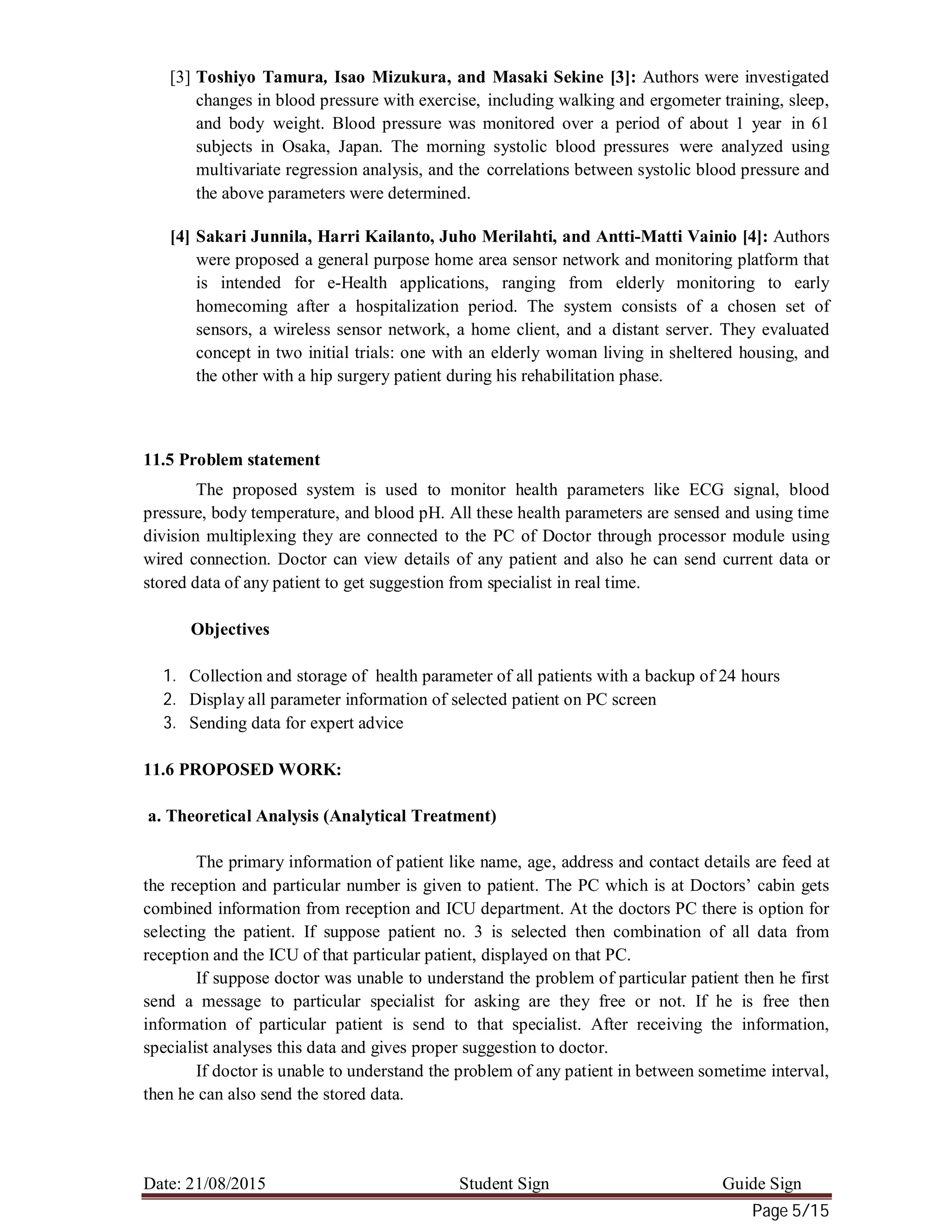 Date: 21/08/2015 Student Sign Guide Sign
Page 5/15
[3] Toshiyo Tamura, Isao Mizukura, and Masaki Sekine [3]: Authors were investigated
changes in blood pressure with exercise, including walking and ergometer training, sleep,
and body weight. Blood pressure was monitored over a period of about 1 year in 61
subjects in Osaka, Japan. The morning systolic blood pressures were analyzed using
multivariate regression analysis, and the correlations between systolic blood pressure and
the above parameters were determined.
[4] Sakari Junnila, Harri Kailanto, Juho Merilahti, and Antti-Matti Vainio [4]: Authors
were proposed a general purpose home area sensor network and monitoring platform that
is intended for e-Health applications, ranging from elderly monitoring to early
homecoming after a hospitalization period. The system consists of a chosen set of
sensors, a wireless sensor network, a home client, and a distant server. They evaluated
concept in two initial trials: one with an elderly woman living in sheltered housing, and
the other with a hip surgery patient during his rehabilitation phase.
11.5 Problem statement
The proposed system is used to monitor health parameters like ECG signal, blood
pressure, body temperature, and blood pH. All these health parameters are sensed and using time
division multiplexing they are connected to the PC of Doctor through processor module using
wired connection. Doctor can view details of any patient and also he can send current data or
stored data of any patient to get suggestion from specialist in real time.
Objectives
1. Collection and storage of health parameter of all patients with a backup of 24 hours
2. Display all parameter information of selected patient on PC screen
3. Sending data for expert advice
11.6 PROPOSED WORK:
a. Theoretical Analysis (Analytical Treatment)
The primary information of patient like name, age, address and contact details are feed at
the reception and particular number is given to patient. The PC which is at Doctors’ cabin gets
combined information from reception and ICU department. At the doctors PC there is option for
selecting the patient. If suppose patient no. 3 is selected then combination of all data from
reception and the ICU of that particular patient, displayed on that PC.
If suppose doctor was unable to understand the problem of particular patient then he first
send a message to particular specialist for asking are they free or not. If he is free then
information of particular patient is send to that specialist. After receiving the information,
specialist analyses this data and gives proper suggestion to doctor.
If doctor is unable to understand the problem of any patient in between sometime interval,
then he can also send the stored data.
 