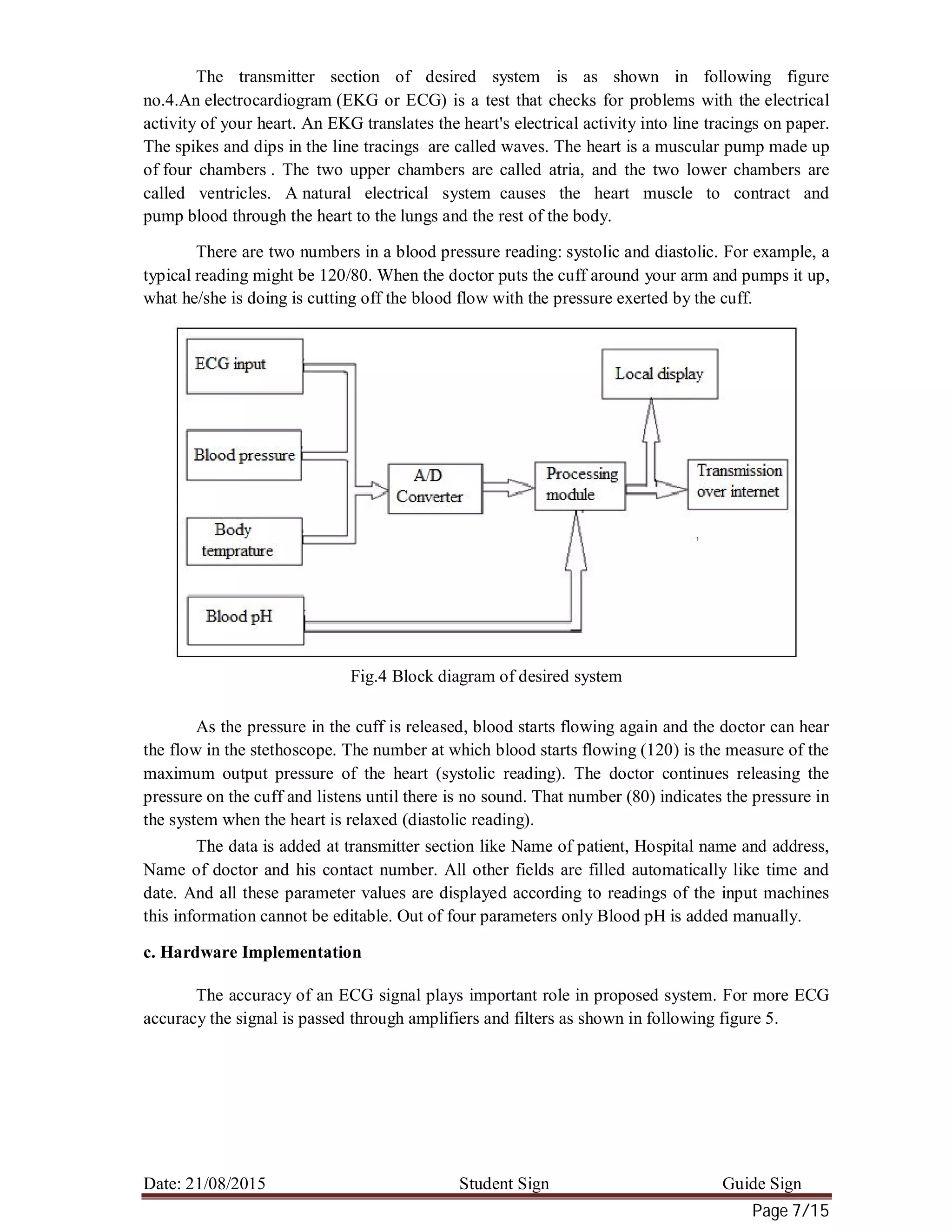 Date: 21/08/2015 Student Sign Guide Sign
Page 7/15
The transmitter section of desired system is as shown in following figure
no.4.An electrocardiogram (EKG or ECG) is a test that checks for problems with the electrical
activity of your heart. An EKG translates the heart's electrical activity into line tracings on paper.
The spikes and dips in the line tracings are called waves. The heart is a muscular pump made up
of four chambers . The two upper chambers are called atria, and the two lower chambers are
called ventricles. A natural electrical system causes the heart muscle to contract and
pump blood through the heart to the lungs and the rest of the body.
There are two numbers in a blood pressure reading: systolic and diastolic. For example, a
typical reading might be 120/80. When the doctor puts the cuff around your arm and pumps it up,
what he/she is doing is cutting off the blood flow with the pressure exerted by the cuff.
Fig.4 Block diagram of desired system
As the pressure in the cuff is released, blood starts flowing again and the doctor can hear
the flow in the stethoscope. The number at which blood starts flowing (120) is the measure of the
maximum output pressure of the heart (systolic reading). The doctor continues releasing the
pressure on the cuff and listens until there is no sound. That number (80) indicates the pressure in
the system when the heart is relaxed (diastolic reading).
The data is added at transmitter section like Name of patient, Hospital name and address,
Name of doctor and his contact number. All other fields are filled automatically like time and
date. And all these parameter values are displayed according to readings of the input machines
this information cannot be editable. Out of four parameters only Blood pH is added manually.
c. Hardware Implementation
The accuracy of an ECG signal plays important role in proposed system. For more ECG
accuracy the signal is passed through amplifiers and filters as shown in following figure 5.
 