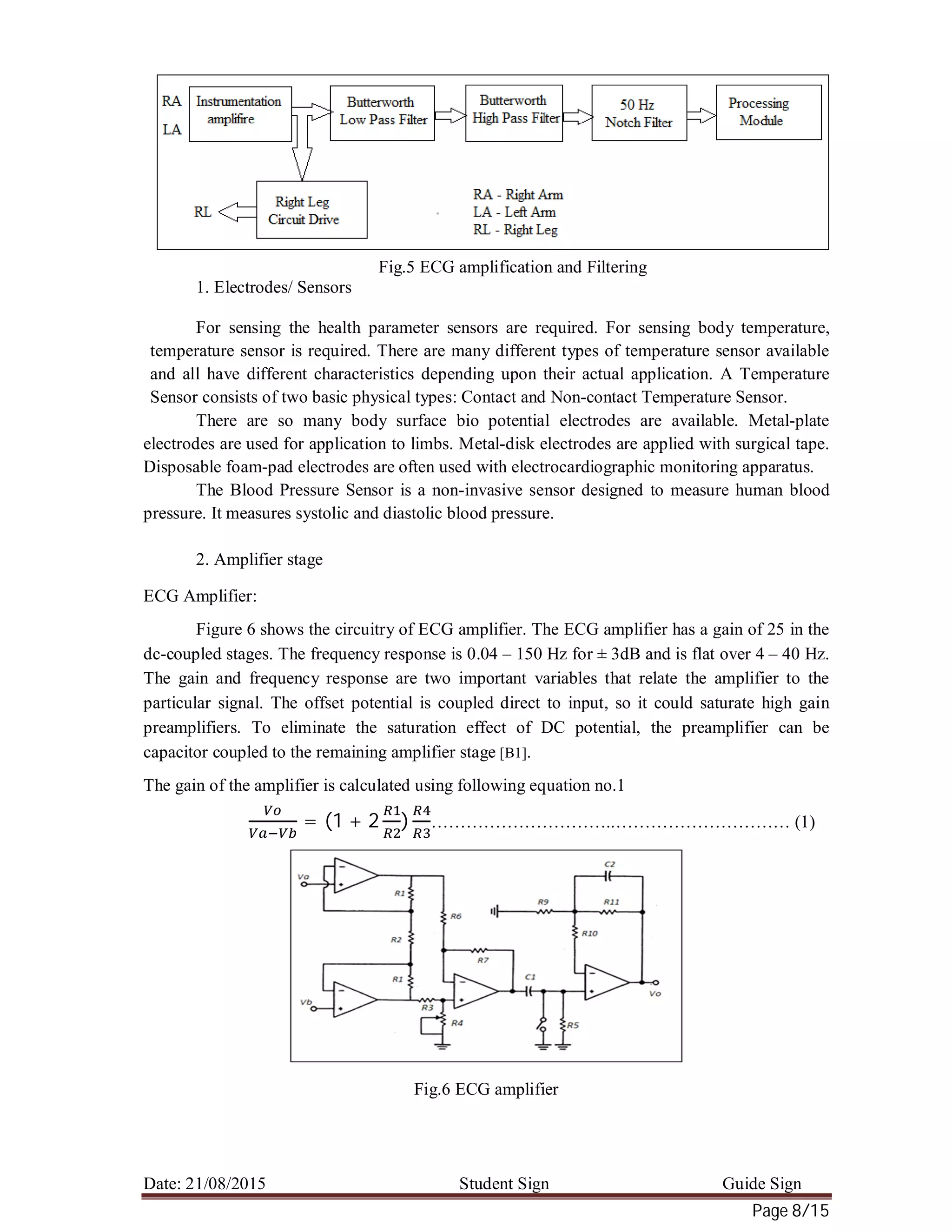 Date: 21/08/2015 Student Sign Guide Sign
Page 8/15
Fig.5 ECG amplification and Filtering
1. Electrodes/ Sensors
For sensing the health parameter sensors are required. For sensing body temperature,
temperature sensor is required. There are many different types of temperature sensor available
and all have different characteristics depending upon their actual application. A Temperature
Sensor consists of two basic physical types: Contact and Non-contact Temperature Sensor.
There are so many body surface bio potential electrodes are available. Metal-plate
electrodes are used for application to limbs. Metal-disk electrodes are applied with surgical tape.
Disposable foam-pad electrodes are often used with electrocardiographic monitoring apparatus.
The Blood Pressure Sensor is a non-invasive sensor designed to measure human blood
pressure. It measures systolic and diastolic blood pressure.
2. Amplifier stage
ECG Amplifier:
Figure 6 shows the circuitry of ECG amplifier. The ECG amplifier has a gain of 25 in the
dc-coupled stages. The frequency response is 0.04 – 150 Hz for ± 3dB and is flat over 4 – 40 Hz.
The gain and frequency response are two important variables that relate the amplifier to the
particular signal. The offset potential is coupled direct to input, so it could saturate high gain
preamplifiers. To eliminate the saturation effect of DC potential, the preamplifier can be
capacitor coupled to the remaining amplifier stage [B1].
The gain of the amplifier is calculated using following equation no.1
= (1 + 2 ) …………………………..………………………… (1)
Fig.6 ECG amplifier
 