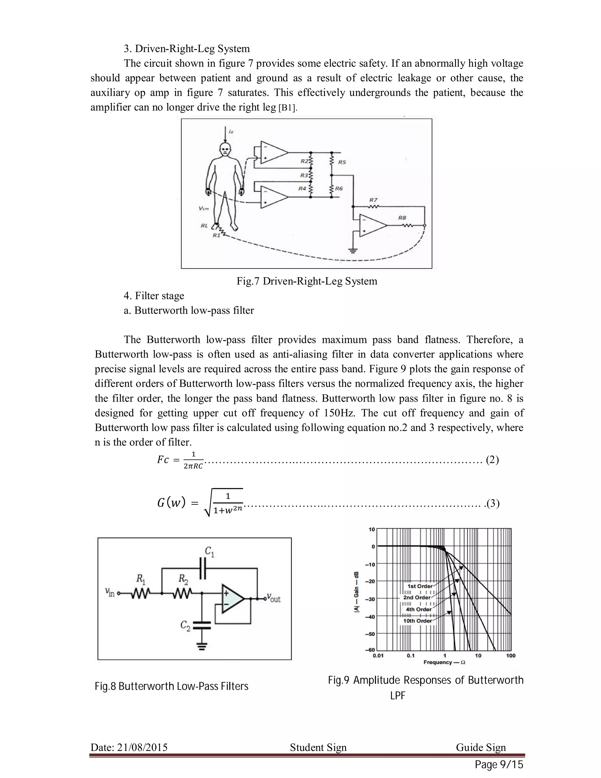 Date: 21/08/2015 Student Sign Guide Sign
Page 9/15
3. Driven-Right-Leg System
The circuit shown in figure 7 provides some electric safety. If an abnormally high voltage
should appear between patient and ground as a result of electric leakage or other cause, the
auxiliary op amp in figure 7 saturates. This effectively undergrounds the patient, because the
amplifier can no longer drive the right leg [B1].
Fig.7 Driven-Right-Leg System
4. Filter stage
a. Butterworth low-pass filter
The Butterworth low-pass filter provides maximum pass band flatness. Therefore, a
Butterworth low-pass is often used as anti-aliasing filter in data converter applications where
precise signal levels are required across the entire pass band. Figure 9 plots the gain response of
different orders of Butterworth low-pass filters versus the normalized frequency axis, the higher
the filter order, the longer the pass band flatness. Butterworth low pass filter in figure no. 8 is
designed for getting upper cut off frequency of 150Hz. The cut off frequency and gain of
Butterworth low pass filter is calculated using following equation no.2 and 3 respectively, where
n is the order of filter.
= …………………….…………………………………………… (2)
( ) = ………………….……………………………………. .(3)
Fig.8 Butterworth Low-Pass Filters
Fig.9 Amplitude Responses of Butterworth
LPF
 
