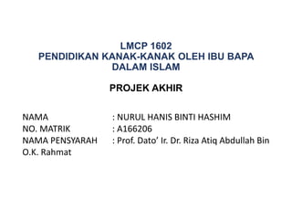 LMCP 1602
PENDIDIKAN KANAK-KANAK OLEH IBU BAPA
DALAM ISLAM
PROJEK AKHIR
NAMA : NURUL HANIS BINTI HASHIM
NO. MATRIK : A166206
NAMA PENSYARAH : Prof. Dato’ Ir. Dr. Riza Atiq Abdullah Bin
O.K. Rahmat
 