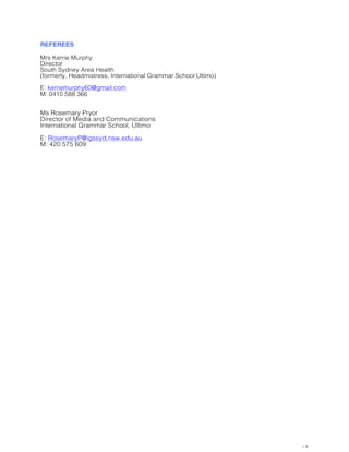 10
REFEREES
Mrs Kerrie Murphy
Director
South Sydney Area Health
(formerly, Headmistress, International Grammar School Ultimo)
E: kerriemurphy60@gmail.com
M: 0410 588 366
Ms Rosemary Pryor
Director of Media and Communications
International Grammar School, Ultimo
E: RosemaryP@igssyd.nsw.edu.au
M: 420 575 609
 