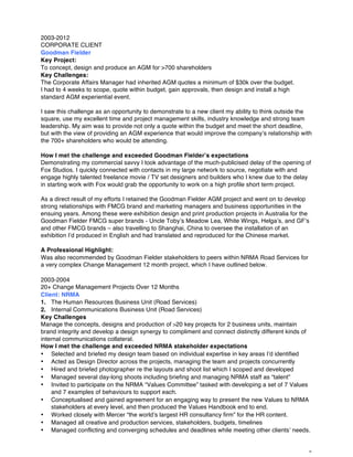 2
2003-2012
CORPORATE CLIENT
Goodman Fielder
Key Project:
To concept, design and produce an AGM for >700 shareholders
Key Challenges:
The Corporate Affairs Manager had inherited AGM quotes a minimum of $30k over the budget.
I had to 4 weeks to scope, quote within budget, gain approvals, then design and install a high
standard AGM experiential event.
I saw this challenge as an opportunity to demonstrate to a new client my ability to think outside the
square, use my excellent time and project management skills, industry knowledge and strong team
leadership. My aim was to provide not only a quote within the budget and meet the short deadline,
but with the view of providing an AGM experience that would improve the company’s relationship with
the 700+ shareholders who would be attending.
How I met the challenge and exceeded Goodman Fielder’s expectations
Demonstrating my commercial savvy I took advantage of the much-publicised delay of the opening of
Fox Studios. I quickly connected with contacts in my large network to source, negotiate with and
engage highly talented freelance movie / TV set designers and builders who I knew due to the delay
in starting work with Fox would grab the opportunity to work on a high profile short term project.
As a direct result of my efforts I retained the Goodman Fielder AGM project and went on to develop
strong relationships with FMCG brand and marketing managers and business opportunities in the
ensuing years. Among these were exhibition design and print production projects in Australia for the
Goodman Fielder FMCG super brands - Uncle Toby’s Meadow Lea, White Wings, Helga’s, and GF’s
and other FMCG brands – also travelling to Shanghai, China to oversee the installation of an
exhibition I’d produced in English and had translated and reproduced for the Chinese market.
A Professional Highlight:
Was also recommended by Goodman Fielder stakeholders to peers within NRMA Road Services for
a very complex Change Management 12 month project, which I have outlined below.
2003-2004
20+ Change Management Projects Over 12 Months
Client: NRMA
1. The Human Resources Business Unit (Road Services)
2. Internal Communications Business Unit (Road Services)
Key Challenges
Manage the concepts, designs and production of >20 key projects for 2 business units, maintain
brand integrity and develop a design synergy to compliment and connect distinctly different kinds of
internal communications collateral.
How I met the challenge and exceeded NRMA stakeholder expectations
• Selected and briefed my design team based on individual expertise in key areas I’d identified
• Acted as Design Director across the projects, managing the team and projects concurrently
• Hired and briefed photographer re the layouts and shoot list which I scoped and developed
• Managed several day-long shoots including briefing and managing NRMA staff as “talent”
• Invited to participate on the NRMA “Values Committee” tasked with developing a set of 7 Values
and 7 examples of behaviours to support each.
• Conceptualised and gained agreement for an engaging way to present the new Values to NRMA
stakeholders at every level, and then produced the Values Handbook end to end.
• Worked closely with Mercer “the world’s largest HR consultancy firm” for the HR content.
• Managed all creative and production services, stakeholders, budgets, timelines
• Managed conflicting and converging schedules and deadlines while meeting other clients’ needs.
 