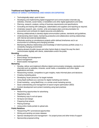 3
Traditional and Digital Marketing
AREAS OF DIRECT EXPERIENCE AND HANDS ON EXPERTISE
• Technologically adept, quick to learn
• Developing and implementing digital engagement and communication channels (eg.
websites, intranets, social media, e-newsletters and other digital applications and tools)
• Planning, research, analysis, writing of business requirements and specifications.
• Consulting and liaising with colleagues, stakeholders and suppliers and reporting as required.
• Undertake research, plan, monitor, write and prepare plans and documentation for
procurement and contracts for digital resources and platforms.
• Working collaboratively to develop digital communication policies, standards and guidelines.
• Understanding client needs, maintaining productive and collaborative working relationships
with internal and external stakeholders.
• Effectively working on simultaneous projects within defined timeframes and in an
environment of conflicting and changing priorities
• Maintaining effective relationships and knowledge of client business portfolio areas in a
constantly changing environment
• Staying abreast of public issues and other factors likely to impact the way the client
communicates digitally with clients, stakeholders and/or the public.
Branding
• Brand auditing
• Brand design and development
• Brand management
• Brand assets management
Marketing
• Develop, deliver and implement effective digital communication strategies, standards and
channels such as websites, intranets, social media, e-newsletters and other digital
applications and tools
• Researching markets, competitors to gain insights, make informed plans and decisions
• Creating marketing plans
• Developing “buyer personas” for target markets
• Using SaaS (software as a service) for digital marketing and metrics
• Email marketing - using MailChimp, or a similar email marketing service
• Good understanding and management of search engine optimization (SEO)
• Content development and content marketing using best practices
Advertising
• Researching opportunities for advertising
• Negotiating rates
• Developing copy to suit ad specs
• Ad layout and design
• Preparing final artwork
• Placing bookings
• Using online media portals to upload ads.
Public Relations
• Researching PR / promotional opportunities
• Writing and sending out press releases
• Sponsor development and management – for project prizes and other kinds of support
• Sponsorship proposal writing
 