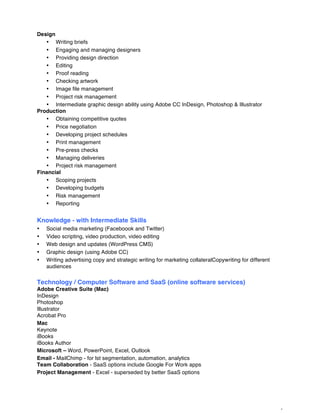 4
Design
• Writing briefs
• Engaging and managing designers
• Providing design direction
• Editing
• Proof reading
• Checking artwork
• Image file management
• Project risk management
• Intermediate graphic design ability using Adobe CC InDesign, Photoshop & Illustrator
Production
• Obtaining competitive quotes
• Price negotiation
• Developing project schedules
• Print management
• Pre-press checks
• Managing deliveries
• Project risk management
Financial
• Scoping projects
• Developing budgets
• Risk management
• Reporting
Knowledge - with Intermediate Skills
• Social media marketing (Faceboook and Twitter)
• Video scripting, video production, video editing
• Web design and updates (WordPress CMS)
• Graphic design (using Adobe CC)
• Writing advertising copy and strategic writing for marketing collateralCopywriting for different
audiences
Technology / Computer Software and SaaS (online software services)
Adobe Creative Suite (Mac)
InDesign
Photoshop
Illustrator
Acrobat Pro
Mac
Keynote
iBooks
iBooks Author
Microsoft – Word, PowerPoint, Excel, Outlook
Email - MailChimp - for lst segmentation, automation, analytics
Team Collaboration - SaaS options include Google For Work apps
Project Management - Excel - superseded by better SaaS options
 