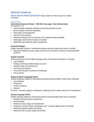 6
INDUSTRY EXAMPLES
Client / Brand / Work Carried Out *digital evidence of these projects is available
on request
EDUCATION
International Grammar School – 1997-2015 *see page 1 Key Achievements
Pre-school to Y12
• Attend strategic marketing meetings and provide professional input
• Brand redesign and Brand Guidelines
• Web design and development
• Internal communications
• Marketing collateral *far too numerous to list, digital examples available
• Newspaper advertisements design and upload
• Digital files and marketing assets management
Uniworld Colleges
English language college for International students learning English while living in Australia
• Marketing collateral concept, design and print of the Uniworld “University of Newcastle MBA”
brochure
English Australia
National peak body for the English language sector of international education in Australia
• Logo redesign
• Strategic marketing collateral design and print
• Website design and development
• Internal communications
• Annual EA Education Conference Proceedings
• Pull up banner
Sydney English Language Centre
English language college for International students learning English while living in Australia
• Logo redesign
• Prospectus
• Poster and banner
• Website
All above - concepts, designs, photography, copywriting, proof reading, editing, print management
Access Language Centre
English language college for International students learning English while living in Australia
• Strategic marketing advice and planning
• Brand redesign
• Website concept, design and development
• Prospectus concept, design, photography, print, created a digital version for website
• Marketing collateral design and printing
• Stationary suite concept, design and printing
 