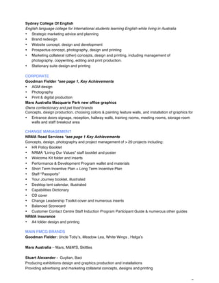 7
Sydney College Of English
English language college for International students learning English while living in Australia
• Strategic marketing advice and planning
• Brand redesign
• Website concept, design and development
• Prospectus concept, photography, design and printing
• Marketing collateral (other) concepts, design and printing, including management of
photography, copywriting, editing and print production.
• Stationary suite design and printing
CORPORATE
Goodman Fielder *see page 1, Key Achievements
• AGM design
• Photography
• Print & digital production
Mars Australia Macquarie Park new office graphics
Owns confectionary and pet food brands
Concepts, design production, choosing colors & painting feature walls, and installation of graphics for
• Entrance doors signage, reception, hallway walls, training rooms, meeting rooms, storage room
walls and staff breakout area
CHANGE MANAGEMENT
NRMA Road Services *see page 1 Key Achievements
Concepts, design, photography and project management of > 20 projects including:
• HR Policy Booklet
• NRMA “Living Our Values” staff booklet and poster
• Welcome Kit folder and inserts
• Performance & Development Program wallet and materials
• Short Term Incentive Plan + Long Term Incentive Plan
• Staff “Passports”
• Your Journey booklet, illustrated
• Desktop tent calendar, illustrated
• Capabilities Dictionary
• CD cover
• Change Leadership Toolkit cover and numerous inserts
• Balanced Scorecard
• Customer Contact Centre Staff Induction Program Participant Guide & numerous other guides
NRMA Insurance
• A4 folder design and printing
MAIN FMCG BRANDS
Goodman Fielder: Uncle Toby’s, Meadow Lea, White Wings , Helga’s
Mars Australia – Mars, M&M’S, Skittles
Stuart Alexander - Guylian, Baci
Producing exhibitions design and graphics production and installations
Providing advertising and marketing collateral concepts, designs and printing
 