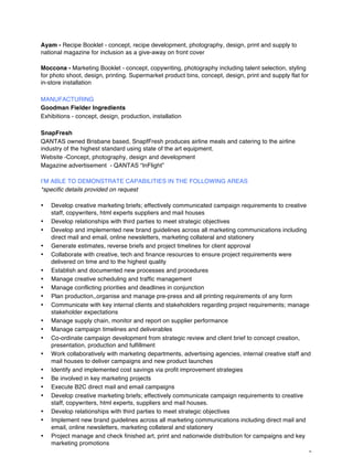 8
Ayam - Recipe Booklet - concept, recipe development, photography, design, print and supply to
national magazine for inclusion as a give-away on front cover
Moccona - Marketing Booklet - concept, copywriting, photography including talent selection, styling
for photo shoot, design, printing. Supermarket product bins, concept, design, print and supply flat for
in-store installation
MANUFACTURING
Goodman Fielder Ingredients
Exhibitions - concept, design, production, installation
SnapFresh
QANTAS owned Brisbane based, SnapfFresh produces airline meals and catering to the airline
industry of the highest standard using state of the art equipment.
Website -Concept, photography, design and development
Magazine advertisement - QANTAS “InFlight”
I’M ABLE TO DEMONSTRATE CAPABILITIES IN THE FOLLOWING AREAS
*specific details provided on request
• Develop creative marketing briefs; effectively communicated campaign requirements to creative
staff, copywriters, html experts suppliers and mail houses
• Develop relationships with third parties to meet strategic objectives
• Develop and implemented new brand guidelines across all marketing communications including
direct mail and email, online newsletters, marketing collateral and stationery
• Generate estimates, reverse briefs and project timelines for client approval
• Collaborate with creative, tech and finance resources to ensure project requirements were
delivered on time and to the highest quality
• Establish and documented new processes and procedures
• Manage creative scheduling and traffic management
• Manage conflicting priorities and deadlines in conjunction
• Plan production,,organise and manage pre-press and all printing requirements of any form
• Communicate with key internal clients and stakeholders regarding project requirements; manage
stakeholder expectations
• Manage supply chain, monitor and report on supplier performance
• Manage campaign timelines and deliverables
• Co-ordinate campaign development from strategic review and client brief to concept creation,
presentation, production and fulfillment
• Work collaboratively with marketing departments, advertising agencies, internal creative staff and
mail houses to deliver campaigns and new product launches
• Identify and implemented cost savings via profit improvement strategies
• Be involved in key marketing projects
• Execute B2C direct mail and email campaigns
• Develop creative marketing briefs; effectively communicate campaign requirements to creative
staff, copywriters, html experts, suppliers and mail houses.
• Develop relationships with third parties to meet strategic objectives
• Implement new brand guidelines across all marketing communications including direct mail and
email, online newsletters, marketing collateral and stationery
• Project manage and check finished art, print and nationwide distribution for campaigns and key
marketing promotions
 