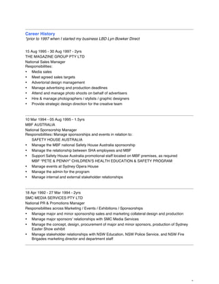 9
Career History
*prior to 1997 when I started my business LBD Lyn Bowker Direct
15 Aug 1995 - 30 Aug 1997 - 2yrs
THE MAGAZINE GROUP PTY LTD
National Sales Manager
Responsibilities:
• Media sales
• Meet agreed sales targets
• Advertorial design management
• Manage advertising and production deadlines
• Attend and manage photo shoots on behalf of advertisers
• Hire & manage photographers / stylists / graphic designers
• Provide strategic design direction for the creative team
10 Mar 1994 - 05 Aug 1995 - 1.5yrs
MBF AUSTRALIA
National Sponsorship Manager
Responsibilities: Manage sponsorships and events in relation to:
SAFETY HOUSE AUSTRALIA
• Manage the MBF national Safety House Australia sponsorship
• Manage the relationship between SHA employees and MBF
• Support Safety House Australia promotional staff located on MBF premises, as required
MBF “PETE & PENNY” CHILDREN’S HEALTH EDUCATION & SAFETY PROGRAM
• Manage events at Sydney Opera House
• Manage the admin for the program
• Manage internal and external stakeholder relationships
18 Apr 1992 - 27 Mar 1994 - 2yrs
SMC MEDIA SERVICES PTY LTD
National PR & Promotions Manager
Responsibilities across Marketing / Events / Exhibitions / Sponsorships
• Manage major and minor sponsorship sales and marketing collateral design and production
• Manage major sponsors’ relationships with SMC Media Services
• Manage the concept, design, procurement of major and minor sponsors, production of Sydney
Easter Show exhibit
• Manage stakeholder relationships with NSW Education, NSW Police Service, and NSW Fire
Brigades marketing director and department staff
 
