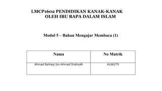 LMCP1602 PENDIDIKAN KANAK-KANAK
OLEH IBU BAPA DALAM ISLAM
Nama No Matrik
Ahmad Baihaqi bin Ahmad Shahzalli A166279
Modul 5 – Bahan Mengajar Membaca (1)
 