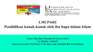 LMCP1602
Pendidikan kanak-kanak oleh ibu bapa dalam Islam
Nama: Sharifah Masziana Bt Sayed Aluwi
No Matrik: A166451
Nama Pensyarah: Prof Dato’ Ir Dr Riza Atiq Abdullah Bin O.K Rahmat
 