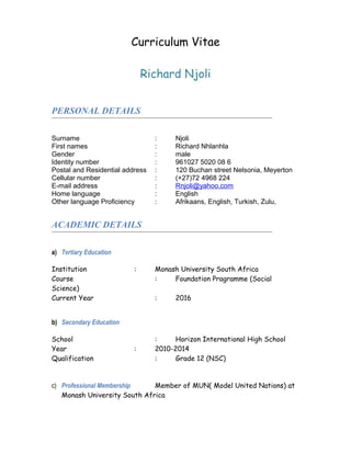Curriculum Vitae
Richard Njoli
PERSONAL DETAILS
Surname : Njoli
First names : Richard Nhlanhla
Gender : male
Identity number : 961027 5020 08 6
Postal and Residential address : 120 Buchan street Nelsonia, Meyerton
Cellular number : (+27)72 4968 224
E-mail address : Rnjoli@yahoo.com
Home language : English
Other language Proficiency : Afrikaans, English, Turkish, Zulu,
ACADEMIC DETAILS
a) Tertiary Education
Institution : Monash University South Africa
Course : Foundation Pragramme (Social
Science)
Current Year : 2016
b) Secondary Education
School : Horizon International High School
Year : 2010-2014
Qualification : Grade 12 (NSC)
c) Professional Membership Member of MUN( Model United Nations) at
Monash University South Africa
 