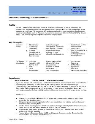 Moritz Pila – Page 1
Moritz Pila
8 1 3 - 3 9 1 - 6 3 7 5
Mpila001@gmx.com
4 3 0 8 S o u t h p a r k D r i v e , T a m p a F L 3 3 6 2 4
Information Technology Services Professional
Profile
An ITIL Certified professional with extensive experience identifying, planning, delivering and
supporting IT services in a regional and global business environment. A proven leader with global
management skills and full business and financial accountability. Knowledgeable on key business
enabling technologies such as Windows environments, Voice over Internet Protocol (VoIP), Service
Desk, Cisco Networking and Computer Associates (CA) solutions.
Key Strengths
Business
Skills:
ITIL Certified
Outstanding
Leadership
On-going
Management of
Large Enterprise
Environments
Extensive Budget
Management Experience
Goal & Project Oriented
Highly Technical yet
Business Driven
Global Travel Experience
Able to Adapt to New
Processes and
Environments
Great Understanding of
How to Use
Technology to Solve
Business Needs
Technology
Knowledge:
Computer
Associates (CA)
Service Desk
AT&T
Cisco
Technologies
Linksys Technologies
Microsoft Windows
Environments
Global IT Support
Experience
IBM Technologies
Programming
Experience
All MS Office
Applications
VPN, VoIP,
Networking, Help Desk
Experience
Sykes Enterprises Director, Global IT, May 2004 to Present
Sykes is a Fortune 500 company and I am the Director of their Service Desk Center responsible for
providing high availability to IT for over 40,000 users globally. This role requires design,
implementation and daily operations of the global and corporate help desk. A key leader within the
Information Technology department, I am engaged in many aspects of planning, design and
technology evaluation for future initiatives to meet business needs and to drive operational savings.
Highlights:
 Engaged a cross-functional team to build, review and possibly select a SaaS ITSM ticketing
system for the global company.
 Integrated global support organizations from two acquisitions into existing and standardized
processes and support systems.
 Created metric tracking process for CA Service Desk Manager within tight timelines to measure
center productivity and agent rankings all within a nominal budget.
 Implemented Information Technology Information Library (ITIL) standards for Service Desk
saving over $90,000 annually.
 Merged Network Operations Center (NOC) and Helpdesk functions into the Service Desk in
seven months, five months ahead of schedule.
 