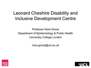Leonard Cheshire Disability and
Inclusive Development Centre
Professor Nora Groce
Department of Epidemiology & Public Health
University College London
nora.groce@ucl.ac.uk
 