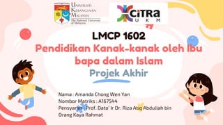 LMCP 1602
Pendidikan Kanak-kanak oleh Ibu
bapa dalam Islam
Projek Akhir
Nama : Amanda Chong Wen Yan
Nombor Matriks : A167544
Pensyarah : Prof. Dato’ Ir Dr. Riza Atiq Abdullah bin
Orang Kaya Rahmat
 