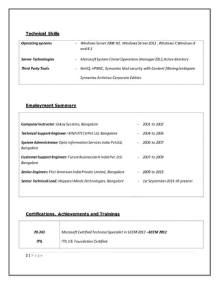 2 | P a g e
Technical Skills
Operatingsystems - WindowsServer2008 R2, WindowsServer2012 ,Windows7,Windows8
and 8.1
Server Technologies - MicrosoftSystemCenterOperationsManager2012,Activedirectory
Third Party Tools - NetIQ, HPBAC, Symantec Mail security with Content filtering/antispam
Symantec Antivirus Corporate Edition
Employment Summary
ComputerInstructor: Eskay Systems,Bangalore - 2001 to 2002
Technical Support Engineer : KINFOTECHPvtLtd,Bangalore - 2004 to 2006
System Administrator:OptisInformation ServicesIndia PvtLtd,
Bangalore
- 2006 to 2007
CustomerSupport Engineer: FutureBusinesstech India Pvt.Ltd,
Bangalore
- 2007 to 2009
Senior Engineer: First American India PrivateLimited, Bangalore - 2009 to 2015
Senior Technical Lead: HappiestMindsTechnologies,Bangalore - 1st September2015 till present
Certifications, Achievements and Trainings
70-243 MicrosoftCertified Technical Specialist in SCCM 2012 –SCCM 2012
ITIL ITIL V3. Foundation Certified
 