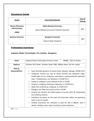 3 | P a g e
Educational Details
Course University/Institution
Year of
Passing
Master Of Business
Administration
(MBA)
Sikkim Manipal University,
Sikkim Manipal University of Distance Education 2012
Bachelor of Science Bangalore University
Vijaya College, Bangalore
1997
Professional Experience
Happiest Minds Technologies Pvt Limited., Bangalore
Client Happiest Minds Technologies Private Limited Period 2015 to till Date
Platform Windows 2012 Server; Windows Server 2008; VMware Server and Unix servers
Roles &
Responsibilities  Good Working Experience on System Center Operation Manager (SCOM 2012).
 Configuring monitors and rules for various business and operational needs,
SCOM Agent roll out, Configuring subscriptions, creating distributed application
views, Troubleshooting and Operations in SCOM 2012.
 Created & configured custom Monitors & rules in SCOM.
 Creating & configuring Distribution Application on SCOM 2012.
 Health Roll up Monitoring configuring on SCOM 2012.
 Managing user Roles and access control in SCOM.
 Creating new Dynamic and Explicit groups to use this group for implementing
the monitoring solutions.
 Scheduling the reports via File share and Email alert method and generating
report as per the request.
 Creating subscription and notification to send the alert to different team in
network. Building custom report according to client requirement
 