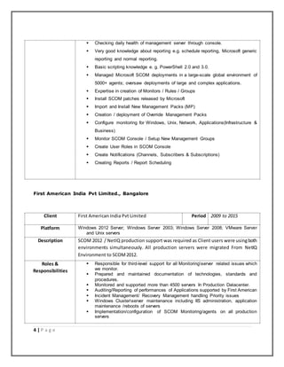 4 | P a g e
 Checking daily health of management server through console.
 Very good knowledge about reporting e.g. schedule reporting, Microsoft generic
reporting and normal reporting.
 Basic scripting knowledge e. g. PowerShell 2.0 and 3.0.
 Managed Microsoft SCOM deployments in a large-scale global environment of
5000+ agents; oversaw deployments of large and complex applications.
 Expertise in creation of Monitors / Rules / Groups
 Install SCOM patches released by Microsoft
 Import and Install New Management Packs (MP)
 Creation / deployment of Override Management Packs
 Configure monitoring for Windows, Unix, Network, Applications(Infrastructure &
Business)
 Monitor SCOM Console / Setup New Management Groups
 Create User Roles in SCOM Console
 Create Notifications (Channels, Subscribers & Subscriptions)
 Creating Reports / Report Scheduling
First American India Pvt Limited., Bangalore
Client First American India Pvt Limited Period 2009 to 2015
Platform Windows 2012 Server; Windows Server 2003; Windows Server 2008; VMware Server
and Unix servers
Description SCOM 2012 / NetIQ production support was required as Client users were usingboth
environments simultaneously. All production servers were migrated From NetIQ
Environment to SCOM2012.
Roles &
Responsibilities
 Responsible for third-level support for all Monitoringserver related issues which
we monitor.
 Prepared and maintained documentation of technologies, standards and
procedures.
 Monitored and supported more than 4500 servers In Production Datacenter.
 Auditing/Reporting of performances of Applications supported by First American
 Incident Management/ Recovery Management handling Priority issues
 Windows Clusterserver maintenance including IIS administration, application
maintenance /reboots of servers
 Implementation/configuration of SCOM Monitoring/agents on all production
servers
 