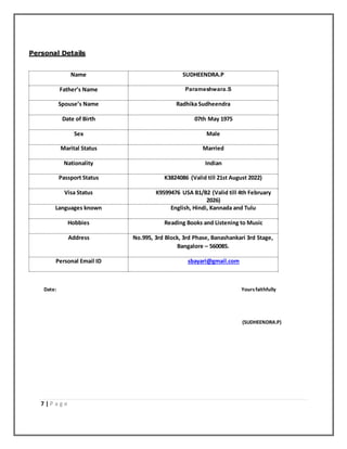 7 | P a g e
Personal Details
Name SUDHEENDRA.P
Father’s Name Parameshwara.S
Spouse’s Name Radhika Sudheendra
Date of Birth 07th May 1975
Sex Male
Marital Status Married
Nationality Indian
Passport Status K3824086 (Valid till 21st August 2022)
Visa Status K9599476 USA B1/B2 (Valid till 4th February
2026)
Languages known English, Hindi, Kannada and Tulu
Hobbies Reading Books and Listening to Music
Address No.995, 3rd Block, 3rd Phase, Banashankari 3rd Stage,
Bangalore – 560085.
Personal Email ID sbayari@gmail.com
Date: Yoursfaithfully
(SUDHEENDRA.P)
 
