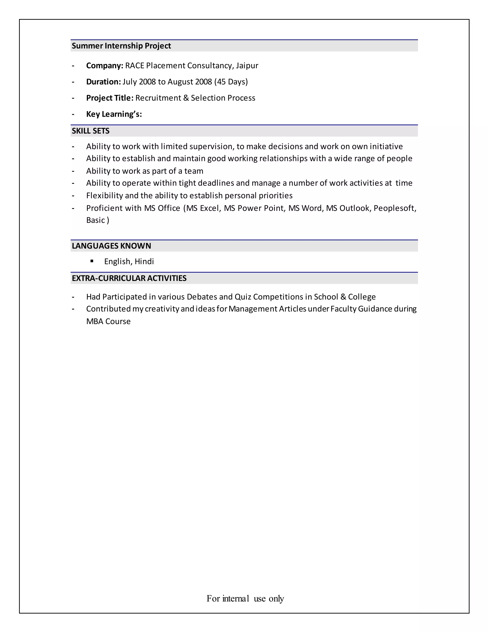 For internal use only
Summer Internship Project
- Company: RACE Placement Consultancy, Jaipur
- Duration: July 2008 to August 2008 (45 Days)
- Project Title: Recruitment & Selection Process
- Key Learning’s:
SKILL SETS
- Ability to work with limited supervision, to make decisions and work on own initiative
- Ability to establish and maintain good working relationships with a wide range of people
- Ability to work as part of a team
- Ability to operate within tight deadlines and manage a number of work activities at time
- Flexibility and the ability to establish personal priorities
- Proficient with MS Office (MS Excel, MS Power Point, MS Word, MS Outlook, Peoplesoft,
Basic )
LANGUAGES KNOWN
 English, Hindi
EXTRA-CURRICULAR ACTIVITIES
- Had Participated in various Debates and Quiz Competitions in School & College
- Contributed mycreativityandideasforManagement Articles underFaculty Guidance during
MBA Course
 