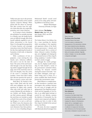 SEPTEMBER – OCTOBER 2012 67
David Dabydeen
Pak’s Britannica
Lynne Macedo, ed.
University of the West Indies Press
A celebrated Caribbean writer and
professor, Dabydeen has tackled issues
ranging from slavery to Shakespeare,
always with an unapologetic eye to
the marginalization of black culture.
A collection of essays and interviews,
Pak’s Britannia is the first book devoted
exclusively to Dabydeen’s academic work.
Roser Caminals
The Street of the Three Beds
University Press of the South
A rich heir seeks to understand the
disappearance of his seamstress mistress.
Set in late-nineteenth-century Barcelona,
The Street of the Three Beds explores the
connections between the city’s prosperous
elite and its seedy underside. Originally
written in Catalan, it is now also available
in Spanish and English.
Nota Bene
Teddy must give way to the perverse
speculation and advice of his crooked
superior, Inspector Malangi. When
paired with the advice on marriage
that Alice receives from her supe-
rior, Sister Hina Alvi, the couple falls,
powerless, into a trap of distrust.
As if trying to work a thankless
job and balance an unstable marriage
to a Muslim man she hardly knows
were not difficult enough, Alice finds
herself suddenly engulfed in acts of
divine intervention at the Sacred
Heart. It is through the juxtaposition
of human baseness and seemingly
miraculous events that Hanif weaves
his tale, thus exploring the bounds of
humanity at both ends, in depravity
and in divinity.
With a profession of love at
gunpoint, a man severing his own
thumb, and a laborious stillbirth,
this novel is not for the faint of
heart. The action of the novel steam-
rolls through to the end, thus keep-
ing readers engaged through the last
page, even if the novel does seem to
end a bit abruptly. Once the action
of the novel is concluded, Hanif
includes a letter from Alice’s father
that calls into question the nature of
Alice as a person, a nurse, and a wife.
Much like E. M. Forster’s A Pas-
sage to India, Hanif ends the novel
with more ambiguity over the very
questions he begins with—namely,
what roles truth and order have in
current Pakistani life and whether or
not Catholic and Muslim relations
can find common ground. Although
the novel does not conclude as neatly
as Hanif’s first novel, A Case of Explod-
ing Mangoes, it is just as well writ-
ten. What’s more, the characters who
comprise Our Lady of Alice Bhatti offer
more dimension than their predeces-
sors in A Case of Exploding Mangoes.
Mohammed Hanif’s second novel
proves to be a deep, gritty, and excit-
ing addition to his literary career.
Melanie Wattenbarger
University of Nevada, Las Vegas
Adam Johnson. The Orphan
Master’s Son. New York. Ran-
dom House. 2012. isbn 978-
0812992793
The Orphan Master’s Son follows Jun
Do, a man searching for identity
while succumbing to the impulsive
and oppressive whims of the North
Korean government. I already need
to remind myself: this is a review of
Adam Johnson’s modern Orwellian
epic, not a highlight reel relaying the
orchestrated horrors of Kim Jong Il’s
living symphony. I wonder if John-
son had a similar struggle.
Although the novel’s protago-
nist, Jun Do, displays model citizen-
ship, he finds himself a victim of
the government’s calculated whims,
including his frequent transfer
among the county’s worst jobs—tun-
nel soldier, kidnapper, naval spy—
before being sent to Prison 33, a
prison modeled after North Korea’s
present-day concentration camps.
What follows is a complex prem-
ise that introduces a nameless state
interrogator who oscillates between
his own story of struggle with his
aging parents’ fear disguised as patri-
otism and the biography of Jun Do,
who, in an oddly logical attempt to
control his own identity, assumes
the identity of Commander Ga, the
nation’s most respected and highest-
ranking war hero, in order to defy
Kim Jong Il on behalf of the national
actress, Sun Moon.
Of course, the story is peppered
with hilariously absurd messages from
 