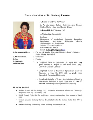 Curriculum Vitae of Dr. Shahnaj Parveen
1. Name: SHAHNAJ PARVEEN
2. Parents’ name: Father - Late Md. Abul Hossain
Sikder, Mother - Late Mrs. Hamida Khatun
3. Date of birth: 1st
January 1969
4. Nationality: Bangladeshi
Professor
Department of Agricultural Extension Education,
Bangladesh Agricultural University (BAU),
Mymensingh-2202, Bangladesh
Mobile: ++88-01715 340215
Fax: ++88-(0)91-61510
Email: shahnaj1969@gmail.com
6. Permanent address : Flat no. 2B, Nandan Rosewood, House 65, Road 7, Sector 4,
Uttara, Dhaka, Bangladesh
7. Marital status : Unmarried
8. Sex : Female
9. Academic
qualifications
:
• Completed Ph.D. in Agriculture (Dr. Agr.) with ‘very
good’ remarks in August 24, 2005 from Justus-Liebig-
University Giessen, Germany
• Completed Master of Science in Agricultural Extension
Education in May 16, 1995 with ‘A grade’ from
Bangladesh Agricultural University
• Completed Bachelor of Science in Agriculture (Hons.) in
1990 (result published in April 1994) with ‘1st
class 5th
position’ from Bangladesh Agricultural University
10. Award Received:
• National Science and Technology (NST) fellowship, Ministry of Science and Technology,
Bangladesh from July 1995 to May 1996.
• British Council Fellowship for participatory research methodology from January to March
2001.
• German Academic Exchange Service (DAAD) Fellowship for doctoral studies from 2001 to
2004.
• DAAD Fellowship for attending alumni workshop in Germany in 2007.
 