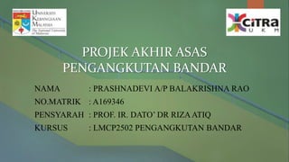 PROJEK AKHIR ASAS
PENGANGKUTAN BANDAR
NAMA : PRASHNADEVI A/P BALAKRISHNA RAO
NO.MATRIK : A169346
PENSYARAH : PROF. IR. DATO’ DR RIZAATIQ
KURSUS : LMCP2502 PENGANGKUTAN BANDAR
 