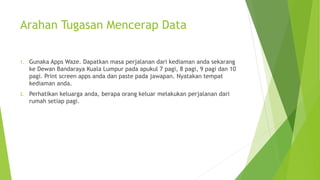 Arahan Tugasan Mencerap Data
1. Gunaka Apps Waze. Dapatkan masa perjalanan dari kediaman anda sekarang
ke Dewan Bandaraya Kuala Lumpur pada apukul 7 pagi, 8 pagi, 9 pagi dan 10
pagi. Print screen apps anda dan paste pada jawapan. Nyatakan tempat
kediaman anda.
2. Perhatikan keluarga anda, berapa orang keluar melakukan perjalanan dari
rumah setiap pagi.