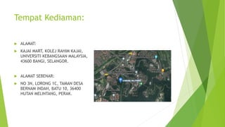 Tempat Kediaman:
ALAMAT:
KAJAI MART, KOLEJ RAHIM KAJAI,
UNIVERSITI KEBANGSAAN MALAYSIA,
43600 BANGI, SELANGOR.
ALAMAT SEBENAR:
NO 3N, LORONG 1C, TAMAN DESA
BERNAM INDAH, BATU 10, 36400
HUTAN MELINTANG, PERAK.