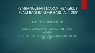 LMCP 1552 PROJEK AKHIR
NAMA : AHMAD FAKHRURRAZI BIN ISMAIL
A69886
PROF. DATO IR. DR RIZA ATIQ ABDULLAH BIN O.K
RAHMAT
PEMBANGUNAN MAPAN MENGIKUT
ISLAM BAGI BANDAR BARU AJIL 2051
 