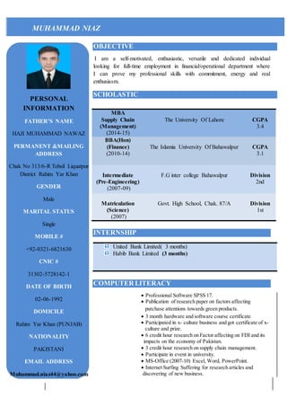 MUHAMMAD NIAZ
OBJECTIVE
I am a self-motivated, enthusiastic, versatile and dedicated individual
looking for full-time employment in financial/operational department where
I can prove my professional skills with commitment, energy and real
enthusiasm.
SCHOLASTIC
INTERNSHIP
COMPUTER LITERACY
 Professional Software SPSS 17.
 Publication of research paper on factors affecting
purchase attentions towards green products.
 3 month hardware and software course certificate
 Participated in x- culture business and got certificate of x-
culture and prize.
 6 credit hour research on Factor affecting on FDI and its
impacts on the economy of Pakistan.
 3 credit hour research on supply chain management.
 Participate in event in university.
 MS-Office (2007-10) Excel, Word, PowerPoint.
 Internet Surfing Suffering for research articles and
discovering of new business.
MBA
Supply Chain
(Management)
(2014-15)
The University Of Lahore CGPA
3.4
BBA(Hon)
(Finance)
(2010-14)
The Islamia University Of Bahawalpur CGPA
3.1
Intermediate
(Pre-Engineering)
(2007-09)
F.G inter college Bahawalpur Division
2nd
Matriculation
(Science)
(2007)
Govt. High School, Chak. 87/A Division
1st
United Bank Limited( 3 months)
Habib Bank Limited (3 months)
PERSONAL
INFORMATION
FATHER’S NAME
HAJI MUHAMMAD NAWAZ
PERMANENT &MAILING
ADDRESS
Chak No 313/6-R Tehsil Liquatpur
District Rahim Yar Khan
GENDER
Male
MARITAL STATUS
Single
MOBILE #
+92-0321-6821630
CNIC #
31302-5728142-1
DATE OF BIRTH
02-06-1992
DOMICILE
Rahim Yar Khan (PUNJAB)
NATIONALITY
PAKISTANI
EMAIL ADDRESS
Muhammad.niaz44@yahoo.com
 