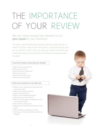 THE IMPORTANCE
OF YOUR REVIEW
We can’t stress enough how important it is to
plan ahead for your retirement.
In your first meeting, we’ll prompt your thoughts …
• When will you stop working?
• Will you go part time?
• How old will your children be?
• Where will you live?
• How will you fill your time?
• What are you grand plans?
When will your state pension be due and how
much will you get?
What will your spouse receive?
Have you saved enough?
What is your essential expenditure?
What are you on track for now?
What are the benefits and drawbacks to your
current pension plans?
How much tax will you pay?
What can you leave behind and how will it be
taxed?
Can you afford the lifestyle you desire?
How do your other financial plans and policies
integrate?
For some, even thinking about pension planning seems boring, for
others it’s too far away to even think about. It may feel that way now
but we promise it won’t when you near your desired retirement age,
or start dreaming of what you’d like to do when you finally quit work…
for good!
Some of your questions we can help with…
 