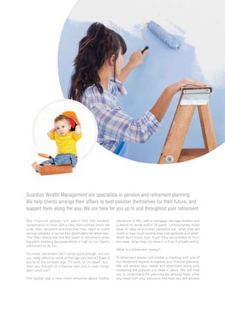 Any financial adviser will admit that the hardest
conversation to have with a new client comes when we
audit their pensions and find that they need to make
serious cutbacks or cancel their grand plans for retirement.
This often affects the first few years of retirement when
big plans involving big expenditure is high on our client’s
retirement to do list.
For most, retirement can’t come quick enough, but can
you really afford to retire at the age you desire? Even if
you’re of the mindset that “I’ll work ‘til I’m dead” but..
have you thought of a backup plan just in case things
don’t work out?
The typical age a new client enquires about his/her
retirement is fifty, with a mortgage, teenage children and
a desire to retire within 10 years. Unfortunately, most
have no idea where their pensions are, what they are
worth or how much income they may generate and when.
Most don’t know how much they are entitled to from
the state, when they can draw it or how it actually works.
What is a retirement review?
A retirement review will involve a meeting with one of
our retirement experts to explore your financial planning.
We will assess your needs and objectives along with
reviewing the policies you have in place. We will help
you to understand the planning you already have, what
you need from your pensions and how you will achieve
Guardian Wealth Management are specialists in pension and retirement planning.
We help clients arrange their affairs to best position themselves for their future, and
support them along the way. We are here for you up to and throughout your retirement.
 
