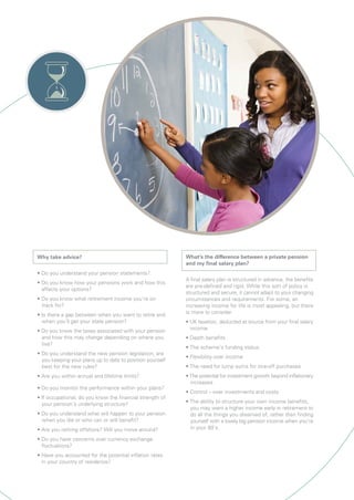 Why take advice?
• Do you understand your pension statements?
• Do you know how your pensions work and how this
affects your options?
• Do you know what retirement income you’re on
track for?
• Is there a gap between when you want to retire and
when you’ll get your state pension?
• Do you know the taxes associated with your pension
and how this may change depending on where you
live?
• Do you understand the new pension legislation, are
you keeping your plans up to date to position yourself
best for the new rules?
• Are you within annual and lifetime limits?
• Do you monitor the performance within your plans?
• If occupational, do you know the financial strength of
your pension’s underlying structure?
• Do you understand what will happen to your pension
when you die or who can or will benefit?
• Are you retiring offshore? Will you move around?
• Do you have concerns over currency exchange
fluctuations?
• Have you accounted for the potential inflation rates
in your country of residence?
What’s the difference between a private pension
and my final salary plan?
A final salary plan is structured in advance, the benefits
are pre-defined and rigid. While this sort of policy is
structured and secure, it cannot adapt to your changing
circumstances and requirements. For some, an
increasing income for life is most appealing, but there
is more to consider
• UK taxation, deducted at source from your final salary
income
• Death benefits
• The scheme’s funding status
• Flexibility over income
• The need for lump sums for one-off purchases
• The potential for investment growth beyond inflationary
increases
• Control – over investments and costs
• The ability to structure your own income benefits,
you may want a higher income early in retirement to
do all the things you dreamed of, rather than finding
yourself with a lovely big pension income when you’re
in your 80’s.
 