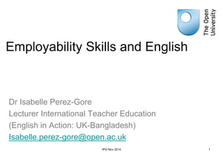 Employability Skills and English
Dr Isabelle Perez-Gore
Lecturer International Teacher Education
(English in Action: UK-Bangladesh)
Isabelle.perez-gore@open.ac.uk
IPG Nov 2014 1
 