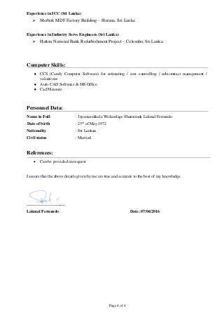 Page 4 of 4
Experience in ICC (Sri Lanka)
 Merbok MDF Factory Building – Horana, Sri Lanka
Experience in Industry Serve Engineers (Sri Lanka)
 Hatton National Bank Refurbishment Project – Colombo, Sri Lanka
Computer Skills:
 CCS (Candy Computer Software) for estimating / cost controlling / subcontract management /
valuations
 Auto CAD Software & MS Office.
 Cad Measure.
Personnel Data:
Name in Full : Jayamarakkala Widanelage Sharminda Lakmal Fernando
Date of birth : 23rd
of May 1972
Nationality : Sri Lankan
Civil status : Married
References:
 Can be provided on request
I assure that the above details given by me are true and accurate to the best of my knowledge.
……………………….
Lakmal Fernando Date: 07/06/2016
 