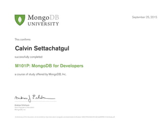 Andrew Erlichson
Vice President, Education
MongoDB, Inc.
This conﬁrms
successfully completed
a course of study offered by MongoDB, Inc.
September 25, 2015
Calvin Settachatgul
M101P: MongoDB for Developers
Authenticity of this document can be verified at http://education.mongodb.com/downloads/certificates/146f6270420940c991d0c9aaf99ff4b1/Certificate.pdf
 