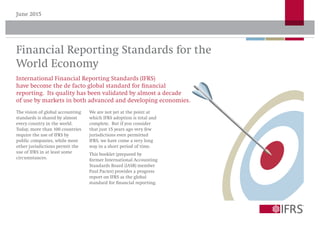 June 2015
Financial Reporting Standards for the
World Economy
International Financial Reporting Standards (IFRS)
have become the de facto global standard for financial
reporting. Its quality has been validated by almost a decade
of use by markets in both advanced and developing economies.
The vision of global accounting
standards is shared by almost
every country in the world.
Today, more than 100 countries
require the use of IFRS by
public companies, while most
other jurisdictions permit the
use of IFRS in at least some
circumstances.
We are not yet at the point at
which IFRS adoption is total and
complete. But if you consider
that just 15 years ago very few
jurisdictions even permitted
IFRS, we have come a very long
way in a short period of time.
This booklet (prepared by
former International Accounting
Standards Board (IASB) member
Paul Pacter) provides a progress
report on IFRS as the global
standard for financial reporting.
 