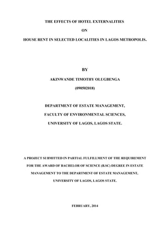 THE EFFECTS OF HOTEL EXTERNALITIES
ON
HOUSE RENT IN SELECTED LOCALITIES IN LAGOS METROPOLIS.
BY
AKINWANDE TIMOTHY OLUGBENGA
(090502018)
DEPARTMENT OF ESTATE MANAGEMENT,
FACULTY OF ENVIRONMENTAL SCIENCES,
UNIVERSITY OF LAGOS, LAGOS STATE.
A PROJECT SUBMITTED IN PARTIAL FULFILLMENT OF THE REQUIREMENT
FOR THE AWARD OF BACHELOR OF SCIENCE (B.SC) DEGREE IN ESTATE
MANAGEMENT TO THE DEPARTMENT OF ESTATE MANAGEMENT,
UNIVERSITY OF LAGOS, LAGOS STATE.
FEBRUARY, 2014
 