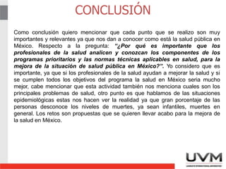 CONCLUSIÓN
10
Como conclusión quiero mencionar que cada punto que se realizo son muy
importantes y relevantes ya que nos dan a conocer como está la salud pública en
México. Respecto a la pregunta: “¿Por qué es importante que los
profesionales de la salud analicen y conozcan los componentes de los
programas prioritarios y las normas técnicas aplicables en salud, para la
mejora de la situación de salud pública en México?”. Yo considero que es
importante, ya que si los profesionales de la salud ayudan a mejorar la salud y si
se cumplen todos los objetivos del programa la salud en México seria mucho
mejor, cabe mencionar que esta actividad también nos menciona cuales son los
principales problemas de salud, otro punto es que hablamos de las situaciones
epidemiológicas estas nos hacen ver la realidad ya que gran porcentaje de las
personas desconoce los niveles de muertes, ya sean infantiles, muertes en
general. Los retos son propuestas que se quieren llevar acabo para la mejora de
la salud en México.
 