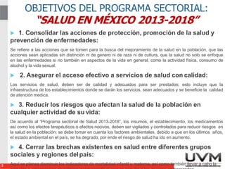 3
OBJETIVOS DEL PROGRAMA SECTORIAL:
“SALUD EN MÉXICO 2013-2018”
 1. Consolidar las acciones de protección, promoción de la salud y
prevención de enfermedades:
Se refiere a las acciones que se tomen para la busca del mejoramiento de la salud en la población, que las
acciones sean aplicadas sin distinción ni de genero ni de raza ni de cultura, que la salud no solo se enfoque
en las enfermedades si no también en aspectos de la vida en general, como la actividad física, consumo de
alcohol y la vida sexual.
 2. Asegurar el acceso efectivo a servicios de salud con calidad:
Los servicios de salud, deben ser de calidad y adecuados para ser prestados; esto incluye que la
infraestructura de los establecimientos donde se darán los servicios, sean adecuados y se beneficie la calidad
de atención medica.
 3. Reducir los riesgos que afectan la salud de la población en
cualquier actividad de su vida:
De acuerdo al “Programa sectorial de Salud 2013-2018”, los insumos, el establecimiento, los medicamentos
así como los efectos terapéuticos o efectos nocivos, deben ser vigilados y controlados para reducir riesgos en
la salud en la población; se debe tomar en cuenta los factores ambientales, debido a que en los últimos años,
el estado ambiental en el país, se ha degrado, por ende el riesgo de salud ha ido en aumento.
 4. Cerrar las brechas existentes en salud entre diferentes grupos
sociales y regiones delpaís:
Aquí se planea disminuir los indicadores de mortalidad infantil y materna, así como también llevar a cabo la
 