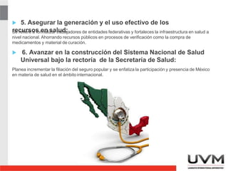 5. Asegurar la generación y el uso efectivo de los
recursos en salud:
Se refiere a formalizar trabajadores de entidades federativas y fortaleces la infraestructura en salud a
nivel nacional. Ahorrando recursos públicos en procesos de verificación como la compra de
medicamentos y material de curación.
 6. Avanzar en la construcción del Sistema Nacional de Salud
Universal bajo la rectoría de la Secretaría de Salud:
Planea incrementar la filiación del seguro popular y se enfatiza la participación y presencia de México
en materia de salud en el ámbitointernacional.
4
 