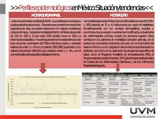 >>PerfilesepidemiológicosenMéxico:Situaciónytendencias<<
M
O
R
T
A
L
I
D
A
D
I
N
F
A
N
T
I
L M
O
R
T
A
L
I
D
A
D
Ladisminucióndelamortalidadinfantil esunodelosprimeroslogros
quelospaíseshanalcanzado. Éstayelconsecuenteincrementoenla
esperanzadevida, se puedenrelacionarconmejorescondiciones
socioeconómicas. Latasademortalidadinfantil enMéxicodescendió
de 220 en 1922 a 12 por cada 1000 nacidos vivos en 2015. La
informaciónestadística muestraqueestehechoestáenlíneaconla
tasa anual de crecimiento del PIBen términosreales y presentó
valoresdeentre2 y 4
%enel periodo1950-1980,superioresa los
valoresdel periodo1981-2011queoscilaronentre2 y –
1
%,conel
aumentodelpoderadquisitivodelsalariomínimo.
LamortalidadgeneralenMéxicodescendiócasidiezvecesentre1900
y 1997
,pasandode 35a 4.9defuncionespor cadamil habitantes.
Simultáneamente con los cambios demográficos, sociales y
económicos,lascausasdemuertesehanmodificadoyactualmente
las enfermedades crónicas ocupan los primeros lugares. Estos
cambiosen los patronesde mortalidadcoincidenademás,conel
períodode crecimientoeconómicodel país conel incrementodel
salariomínimoyconla mejoríaenlascondicionessanitariasdela
población,así comoconla aplicacióndeprogramasespecíficosde
salud, como el Programa Ampliado de Inmunizaciones (PAI), el
ProgramadeVacunaciónUniversal (PVU)ylosProgramasNacionales
de Control de las Enfermedades Diarreicas y de las Infecciones
RespiratoriasAgudas.
5
 